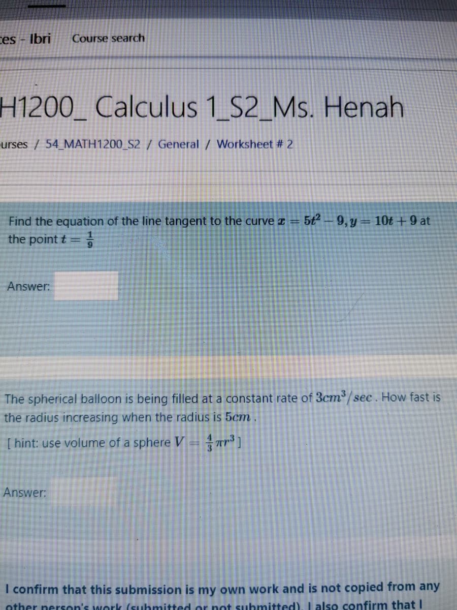 ces - Ibri
Course search
H1200_ Calculus 1_S2_Ms. Henah
urses / 54 MATH1200_S2 / General / Worksheet # 2
Find the equation of the line tangent to the curve z
5t-9,y 10t +9 at
%3D
the point t=
Answer.
The spherical balloon is being filled at a constant rate of 3cm/see . How fast is
the radius increasing when the radius is 5cm .
[ hint: use volume of a sphere V
Answer
I confirm that this submission is my own work and is not copied from any
other nerson's work (suhmitted or not suhmitted). Lalso confirm that I
