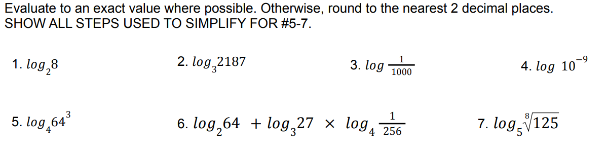 Evaluate to an exact value where possible. Otherwise, round to the nearest 2 decimal places.
SHOW ALL STEPS USED TO SIMPLIFY FOR #5-7.
2. log 2187
1. log₂8
5. log,64³
3. log
1000
1
6. log₂64 + log₂27 × log 4 256
-9
4. log 10-
7. log, 125