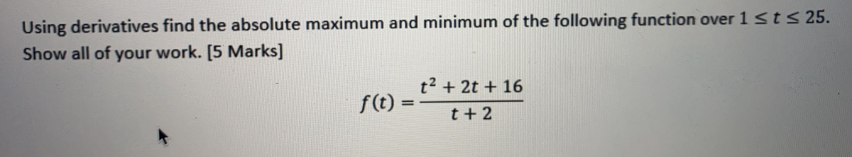 Using derivatives find the absolute maximum and minimum of the following function over 1 ≤ t ≤ 25.
Show all of your work. [5 Marks]
f(t) =
t² + 2t + 16
t+2