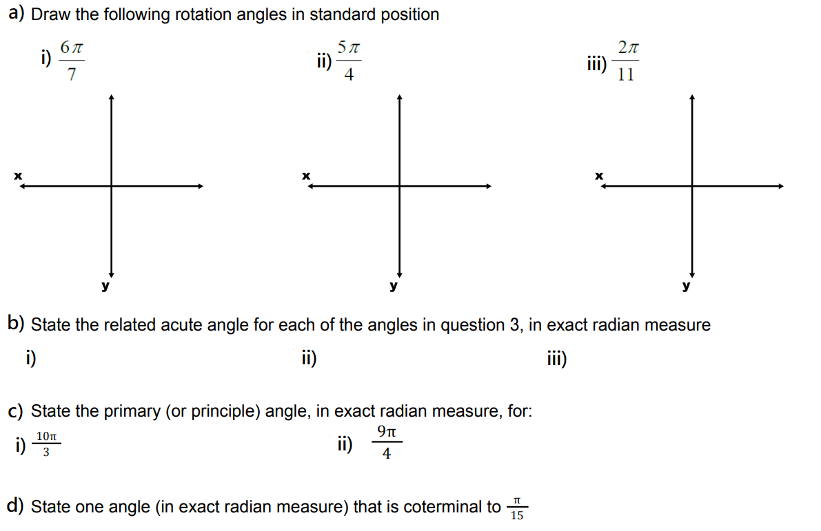 a) Draw the following rotation angles in standard position
5 π
i)
бл
7
i)
ii)
4
c) State the primary (or principle) angle, in exact radian measure, for:
9T
10π
ii)
3
4
b) State the related acute angle for each of the angles in question 3, in exact radian measure
i)
ii)
iii)
X
d) State one angle (in exact radian measure) that is coterminal to 15
π
2π
11