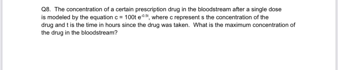 Q8. The concentration of a certain prescription drug in the bloodstream after a single dose
is modeled by the equation c = 100t e-0.5t, where c represents the concentration of the
drug and t is the time in hours since the drug was taken. What is the maximum concentration of
the drug in the bloodstream?