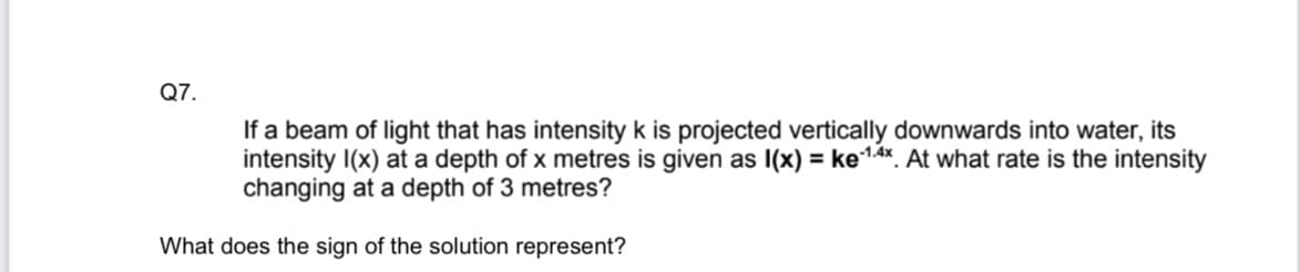 Q7.
If a beam of light that has intensity k is projected vertically downwards into water, its
intensity I(x) at a depth of x metres is given as 1(x) = ke-14x. At what rate is the intensity
changing at a depth of 3 metres?
What does the sign of the solution represent?