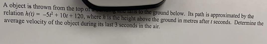 A object is thrown from the top of a connung und ralls to the ground below. Its path is approximated by the
relation h(t) = -5² + 10t + 120, where h is the height above the ground in metres after t seconds. Determine the
average velocity of the object during its last 3 seconds in the air.