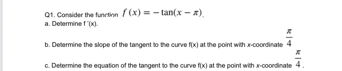 Q1. Consider the function f (x) = − tan(x − ñ).
a. Determine f '(x).
T
b. Determine the slope of the tangent to the curve f(x) at the point with x-coordinate 4
T
c. Determine the equation of the tangent to the curve f(x) at the point with x-coordinate 4.