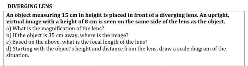 DIVERGING LENS
An object measuring 15 cm in height is placed in front of a diverging lens. An upright,
virtual image with a height of 8 cm is seen on the same side of the lens as the object.
a) What is the magnification of the lens?
b) If the object is 35 cm away, where is the image?
c) Based on the above, what is the focal length of the lens?
d) Starting with the object's height and distance from the lens, draw a scale diagram of the
situation.