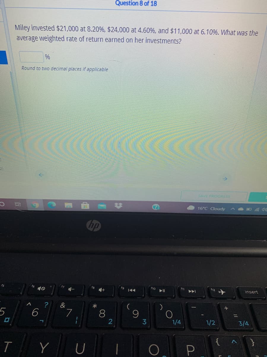 Question 8 of 18
Miley invested $21,000 at 8.20%, $24,000 at 4.60%, and $11,000 at 6.10%. What was the
average weighted rate of return earned on her investments?
%
Round to two decimal places if applicable
SAVE PROGRESS
16°C Cloudy
hp
t6
t7
f8
fg
f10
t12
insert
&
*
5
6
L.
8
9
3
%3D
1/4
1/2
3/4
{
Y
