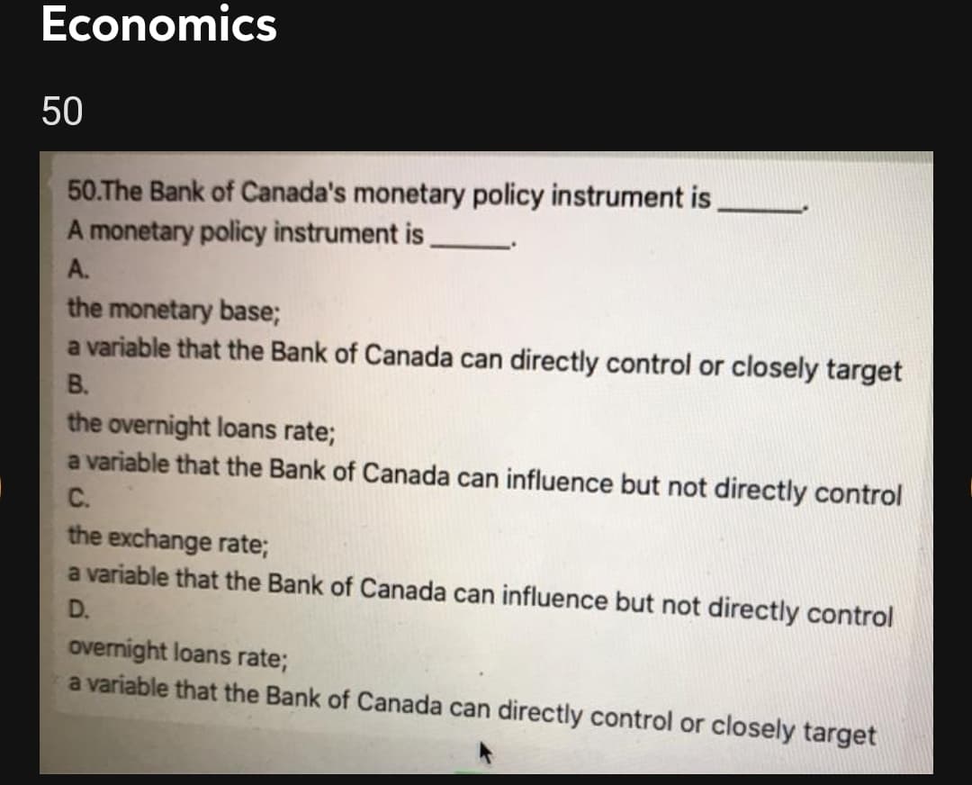 Economics
50
50.The Bank of Canada's monetary policy instrument is,
A monetary policy instrument is,
A.
the monetary base;
a variable that the Bank of Canada can directly control or closely target
В.
the overnight loans rate;
a variable that the Bank of Canada can influence but not directly control
C.
the exchange rate;
a variable that the Bank of Canada can influence but not directly control
D.
overnight loans rate;
a variable that the Bank of Canada can directly control or closely target
