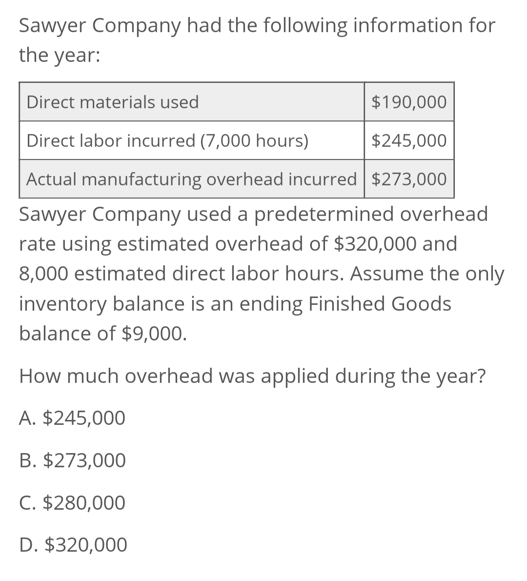 Sawyer Company had the following information for
the year:
Direct materials used
$190,000
Direct labor incurred (7,000 hours)
$245,000
Actual manufacturing overhead incurred $273,000
Sawyer Company used a predetermined overhead
rate using estimated overhead of $320,000 and
8,000 estimated direct labor hours. Assume the only
inventory balance is an ending Finished Goods
balance of $9,000.
How much overhead was applied during the year?
A. $245,000
B. $273,000
C. $280,000
D. $320,000

