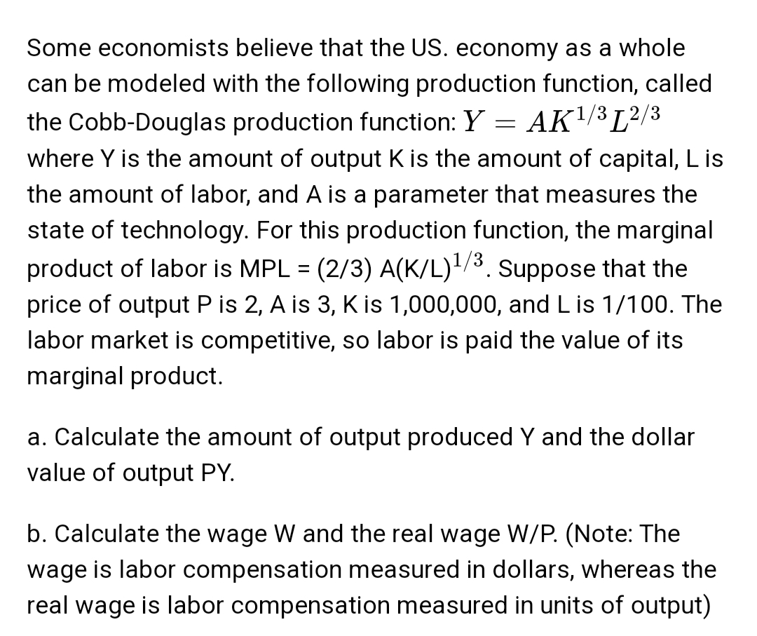 Some economists believe that the US. economy as a whole
can be modeled with the following production function, called
the Cobb-Douglas production function: Y = AK¹/32/3
where Y is the amount of output K is the amount of capital, L is
the amount of labor, and A is a parameter that measures the
state of technology. For this production function, the marginal
product of labor is MPL = (2/3) A(K/L)¹/³. Suppose that the
price of output P is 2, A is 3, K is 1,000,000, and L is 1/100. The
labor market is competitive, so labor is paid the value of its
marginal product.
a. Calculate the amount of output produced Y and the dollar
value of output PY.
b. Calculate the wage W and the real wage W/P. (Note: The
wage is labor compensation measured in dollars, whereas the
real wage is labor compensation measured in units of output)