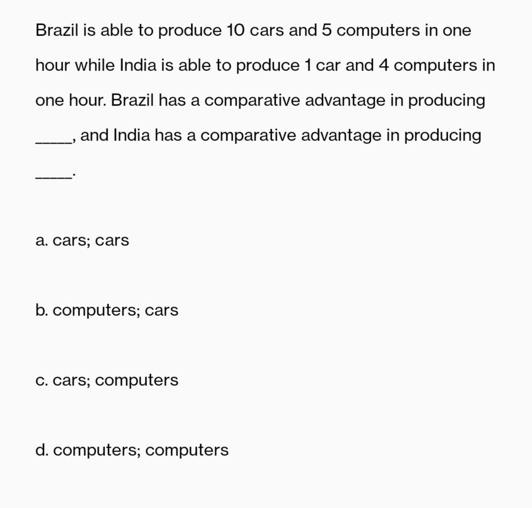 Brazil is able to produce 10 cars and 5 computers in one
hour while India is able to produce 1 car and 4 computers in
one hour. Brazil has a comparative advantage in producing
and India has a comparative advantage in producing
a. cars; cars
b. computers; cars
C. cars; computers
d. computers; computers
