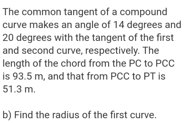 The common tangent of a compound
curve makes an angle of 14 degrees and
20 degrees with the tangent of the first
and second curve, respectively. The
length of the chord from the PC to PCC
is 93.5 m, and that from PCC to PT is
51.3 m.
b) Find the radius of the first curve.
