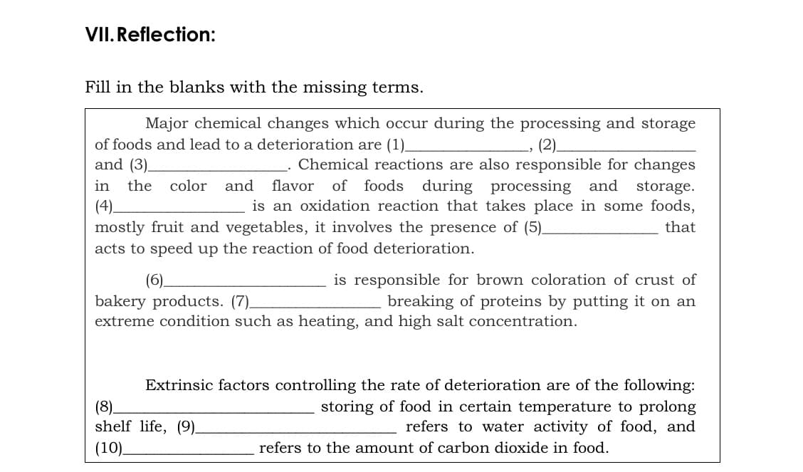 VII. Reflection:
Fill in the blanks with the missing terms.
Major chemical changes which occur during the processing and storage
of foods and lead to a deterioration are (1)_
(2).
and (3)_
Chemical reactions are also responsible for changes
of foods during processing and
is an oxidation reaction that takes place in some foods,
in
the
color
and
flavor
storage.
(4).
mostly fruit and vegetables, it involves the presence of (5).
acts to speed up the reaction of food deterioration.
that
(6).
is responsible for brown coloration of crust of
breaking of proteins by putting it on an
bakery products. (7).
extreme condition such as heating, and high salt concentration.
(8).
shelf life, (9).
(10).
Extrinsic factors controlling the rate of deterioration are of the following:
storing of food in certain temperature to prolong
refers to water activity of food, and
refers to the amount of carbon dioxide in food.
