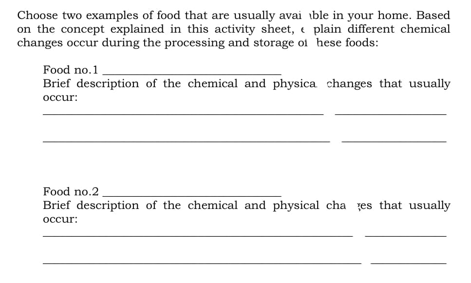 Choose two examples of food that are usually avai ible in your home. Based
on the concept explained in this activity sheet, e plain different chemical
changes occur during the processing and storage of hese foods:
Food no.1
Brief description of the chemical and physica changes that usually
occur:
Food no.2
Brief description of the chemical and physical cha zes that usually
occur:
