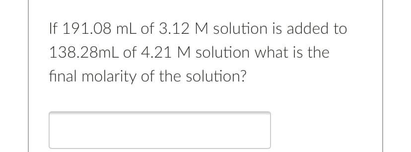 If 191.08 mL of 3.12 M solution is added to
138.28mL of 4.21 M solution what is the
final molarity of the solution?

