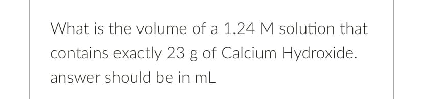 What is the volume of a 1.24 M solution that
contains exactly 23 g of Calcium Hydroxide.
answer should be in mL
