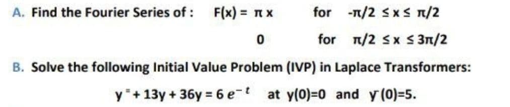 A. Find the Fourier Series of : F(x) = n x
for -n/2 sxS n/2
for n/2 Sx S 3n/2
B. Solve the following Initial Value Problem (IVP) in Laplace Transformers:
y+13y + 36y = 6 e-t at y(0)=0 and y (0)-5.
