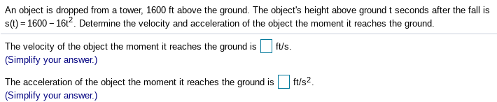 An object is dropped from a tower, 1600 ft above the ground. The object's height above ground t seconds after the fall is
s(t) = 1600 – 16t2. Determine the velocity and acceleration of the object the moment it reaches the ground.
|ft/s.
The velocity of the object the moment it reaches the ground is
(Simplify your answer.)
ft/s2.
The acceleration of the object the moment it reaches the ground is
(Simplify your answer.)
