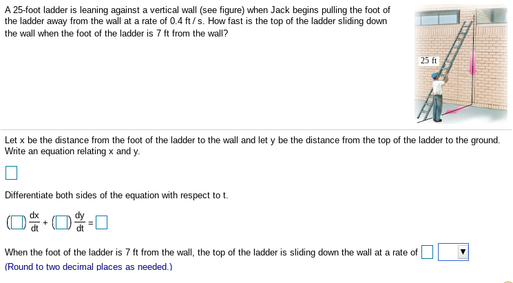 A 25-foot ladder is leaning against a vertical wall (see figure) when Jack begins pulling the foot of
the ladder away from the wall at a rate of 0.4 ft/s. How fast is the top of the ladder sliding down
the wall when the foot of the ladder is 7 ft from the wall?
25 ft
Let x be the distance from the foot of the ladder to the wall and let y be the distance from the top of the ladder to the ground.
Write an equation relating x and y.
Differentiate both sides of the equation with respect to t.
dx
When the foot of the ladder is 7 ft from the wall, the top of the ladder is sliding down the wall at a rate of
(Round to two decimal places as needed.)
