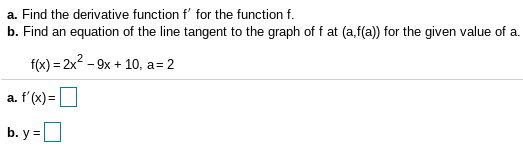 a. Find the derivative function f' for the function f.
b. Find an equation of the line tangent to the graph of f at (a,f(a)) for the given value of a.
f(x) = 2x2 - 9x + 10, a= 2
%3D
a. f'(x)=|
b. y =
