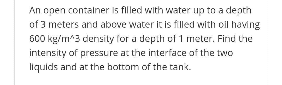 An open container is filled with water up to a depth
of 3 meters and above water it is filled with oil having
600 kg/m^3 density for a depth of 1 meter. Find the
intensity of pressure at the interface of the two
liquids and at the bottom of the tank.
