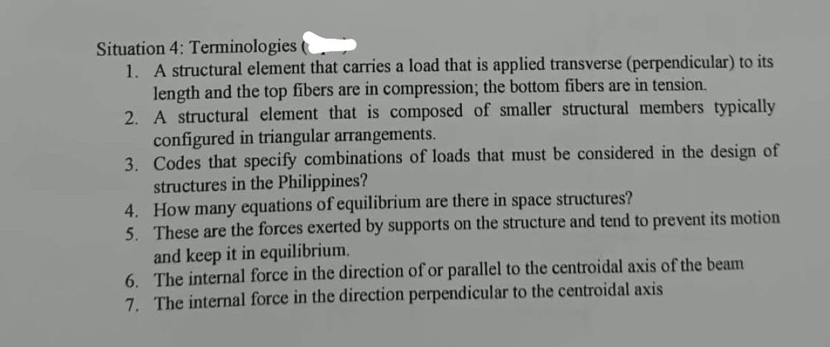 Situation 4: Terminologies
1. A structural element that carries a load that is applied transverse (perpendicular) to its
length and the top fibers are in compression; the bottom fibers are in tension.
2. A structural element that is composed of smaller structural members typically
configured in triangular arrangements.
3.
Codes that specify combinations of loads that must be considered in the design of
structures in the Philippines?
4.
How many equations of equilibrium are there in space structures?
5. These are the forces exerted by supports on the structure and tend to prevent its motion
and keep it in equilibrium.
6. The internal force in the direction of or parallel to the centroidal axis of the beam
7. The internal force in the direction perpendicular to the centroidal axis