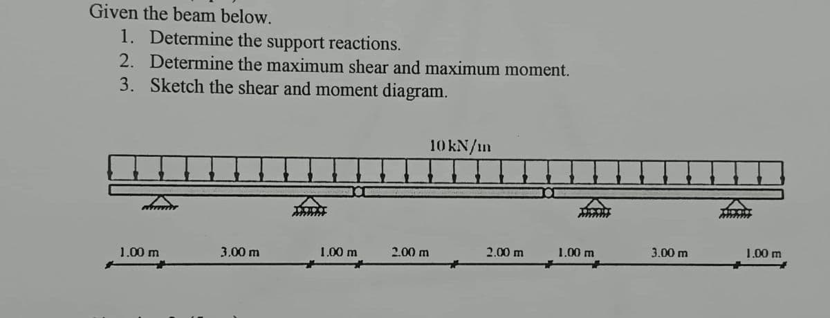 Given the beam below.
1. Determine the support reactions.
2. Determine the maximum shear and maximum moment.
3. Sketch the shear and moment diagram.
1.00 m
3.00 m
1.00 m
2.00 m
10 kN/m
2.00 m
1.00 m
3.00 m
1.00 m