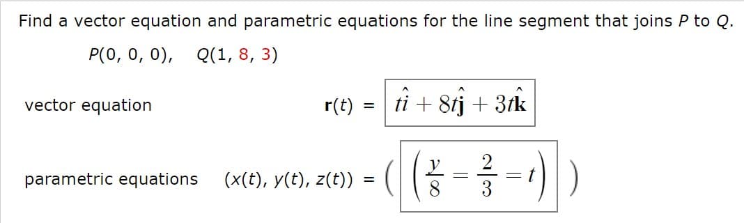 Find a vector equation and parametric equations for the line segment that joins P to Q.
P(0, 0, 0), Q(1, 8, 3)
vector equation
r(t)
ti + 8tj + 3fk
parametric equations
(x(t), y(t), z(t))
8
3

