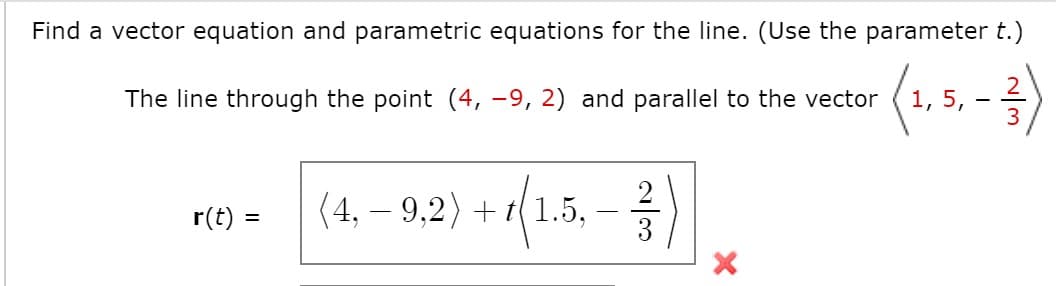 Find a vector equation and parametric equations for the line. (Use the parameter t.)
The line through the point (4, -9, 2) and parallel to the vector
1, 5,
-
