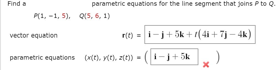 Find a
parametric equations for the line segment that joins P to Q
P(1, -1, 5),
Q(5, 6, 1)
vector equation
r(t) :
i-j+ 5k + t(4i + 7j – 4k)
%D
(x(t), y(t), z(t)):
i-j+ 5k
)
parametric equations
