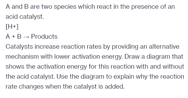 A and B are two species which react in the presence of an
acid catalyst.
[H+]
A + B → Products
Catalysts increase reaction rates by providing an alternative
mechanism with lower activation energy. Draw a diagram that
shows the activation energy for this reaction with and without
the acid catalyst. Use the diagram to explain why the reaction
rate changes when the catalyst is added.
