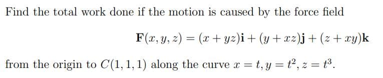 Find the total work done if the motion is caused by the force field
F(x, y, z) = (x+yz)i + (y+xz)j + (z + xy)k
from the origin to C(1, 1, 1) along the curve x = t₁y = t², z = t³.