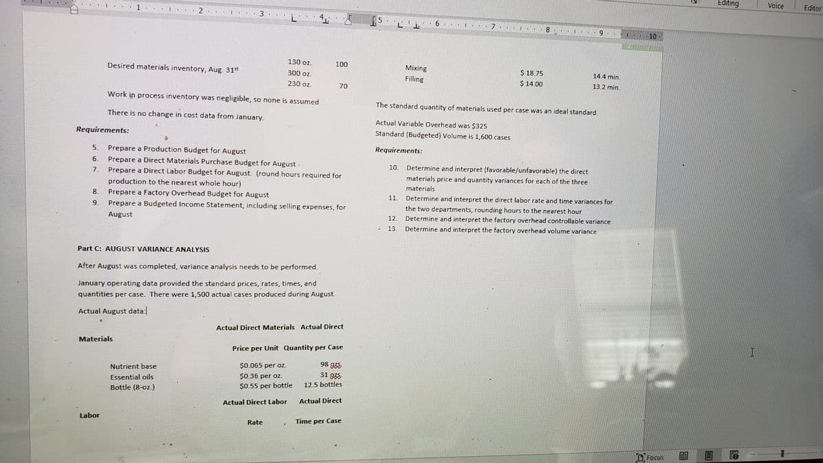 Editing
Voice
Editor
2
3
4.
1.5
10
130 oz.
100
Mixing
$ 18.75
$ 14.00
Desired materials inventory, Aug. 31t
14.4 min.
300 oz.
Filling
13.2 min.
230 oz.
70
Work in process inventory was negligible, so none is assumed
The standard quantity of materials used per case was an ideal standard.
There is no change in cost data from January.
Actual Variable Overhead was $325
Standard (Budgeted) Volume is 1,600 cases
Requirements:
Requirements:
Prepare a Production Budget for August
Prepare a Direct Materials Purchase Budget for August.
Prepare a Direct Labor Budget for August. (round hours required for
5.
6.
Determine and interpret (favorable/unfavorable) the direct
materials price and quantity variances for each of the three
10.
7.
production to the nearest whole hour)
materials
8.
Prepare a Factory Overhead Budget for August
11.
Determine and interpret the direct labor rate and time variances for
the two departments, rounding hours to the nearest hour
Determine and interpret the factory overhead controllable variance
9.
Prepare a Budgeted Income Statement, including selling expenses, for
12.
August
13.
Determine and interpret the factory overhead volume variance
Part C: AUGUST VARIANCE ANALYSIS
After August was completed, variance analysis needs to be performed.
January operating data provided the standard prices, rates, times, and
quantities per case. There were 1,500 actual cases produced during August.
Actual August data:
Actual Direct Materials Actual Direct
Materials
Price per Unit Quantity per Case
98 938
31 935
$0.065 per OZ.
Nutrient base
$0.36 per oz.
Essential oils
12.5 bottles
$0.55 per bottle
Bottle (8-oz.)
Actual Direct
Actual Direct Labor
Labor
Time per Case
Rate
O Focus
