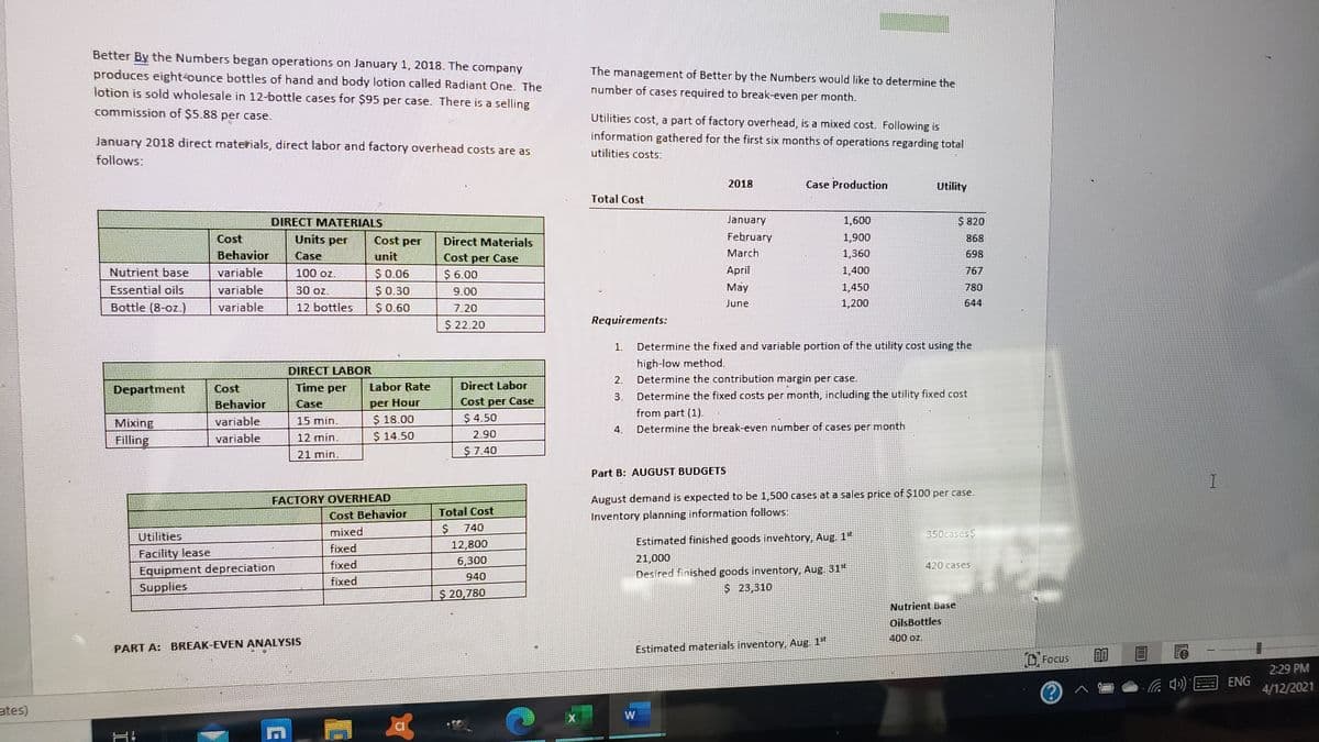 Better By the Numbers began operations on January 1, 2018. The company
The management of Better by the Numbers would like to determine the
produces eight-ounce bottles of hand and body lotion called Radiant One. The
lotion is sold wholesale in 12-bottle cases for $95 per case. There is a selling
number of cases required to break-even per month.
commission of $5.88 per case.
Utilities cost, a part of factory overhead, is a mixed cost. Following is
January 2018 direct materials, direct labor and factory overhead costs are as
information gathered for the first six months of operations regarding total
utilities costs:
follows:
2018
Case Production
Utility
Total Cost
DIRECT MATERIALS
January
1,600
$ 820
Cost
Behavior
Units per
February
1,900
Cost per
Direct Materials
868
Case
unit
Cost per Case
March
1,360
698
Nutrient base
variable
100 oz.
$0.06
$ 6.00
April
1,400
767
Essential oils
variable
30 oz.
$0.30
9.00
May
1,450
780
Bottle (8-oz.)
variable
12 bottles
$0.60
7.20
June
1,200
644
$ 22.20
Requirements:
1.
Determine the fixed and variable portion of the utility cost using the
high-low method.
DIRECT LABOR
Time per
2.
Determine the contribution margin per case.
Direct Labor
Cost per Case
Labor Rate
Cost
Behavior
Department
3.
Determine the fixed costs per month, including the utility fixed cost
per Hour
$ 18.00
$ 14.50
Case
from part (1).
variable
15 min.
$ 4.50
Mixing
Filling
4.
Determine the break-even number of cases per month.
variable
12 min.
2.90
21 min.
$7.40
Part B: AUGUST BUDGETS
FACTORY OVERHEAD
Cost Behavior
August demand is expected to be 1,500 cases at a sales price of $100 per case.
Total Cost
Inventory planning information follows:
mixed
740
350cases $
Utilities
Estimated finished goods inveħtory, Aug. 1"
12,800
6,300
fixed
Facility lease
Equipment depreciation
Supplies
21,000
fixed
420 cases
Desired finished goods inventory, Aug 31"
$23,310
940
fixed
$ 20,780
Nutrient Base
OilsBottles
400 oz.
PART A: BREAK-EVEN ANALYSIS
Estimated materials inventory, Aug. 1"
O Focus
2:29 PM
ENG
4/12/2021
ates)
w/
