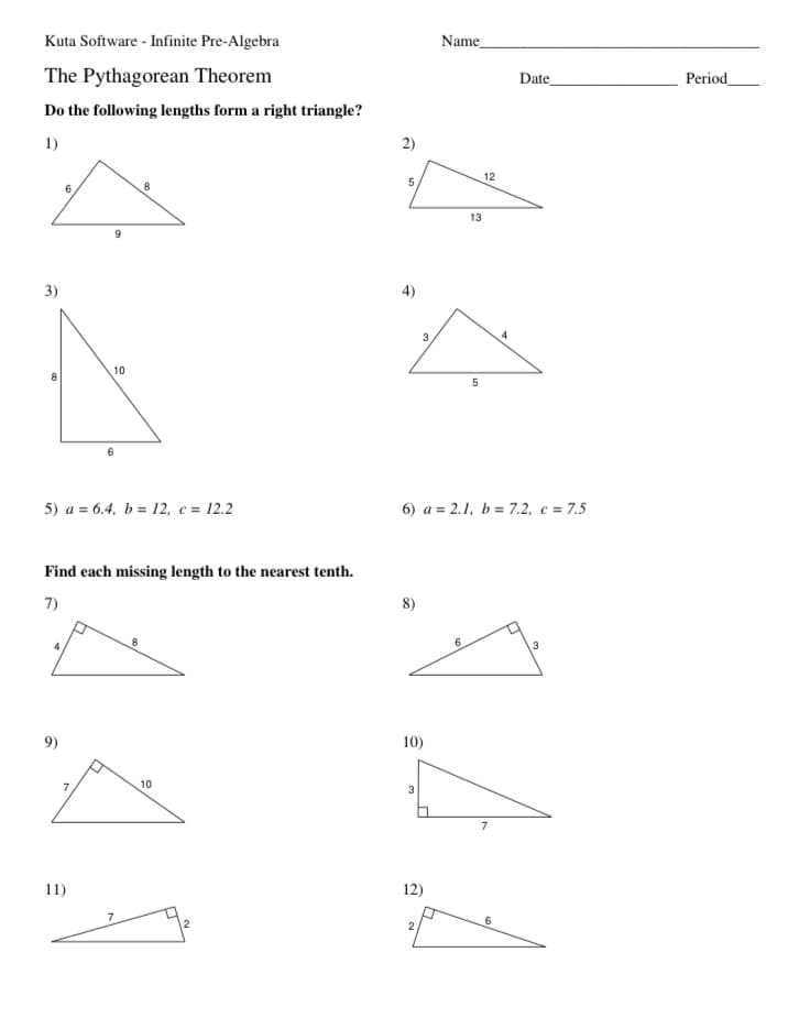 Kuta Software - Infinite Pre-Algebra
Name
The Pythagorean Theorem
Date
Period
Do the following lengths form a right triangle?
1)
2)
12
13
3)
4)
3.
4
10
5) a = 6.4, b = 12, c = 12.2
6) a = 2.1, b = 7.2, c = 7.5
Find each missing length to the nearest tenth.
7)
8)
8
.3
9)
10)
10
3
7
11)
12)
