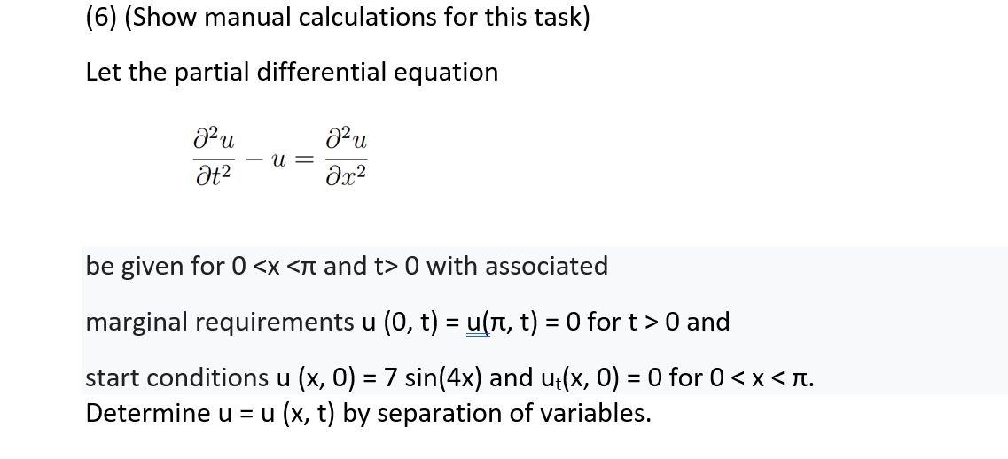 (6) (Show manual calculations for this task)
Let the partial differential equation
J²u
J²u
U =
Ət²
əx²
be given for 0 <x <л and t> 0 with associated
marginal requirements u (0, t) = u(π, t) = 0 for t > 0 and
start conditions u (x, 0) = 7 sin(4x) and u₁(x, 0) = 0 for 0 < x < .
Determine u = u(x, t) by separation of variables.