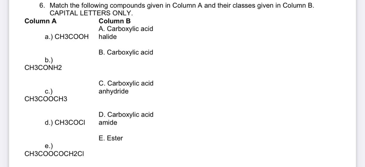 6. Match the following compounds given in Column A and their classes given in Column B.
CAPITAL LETTERS ONLY.
Column A
Column B
A. Carboxylic acid
halide
a.) CH3COOH
B. Carboxylic acid
C. Carboxylic acid
anhydride
D. Carboxylic acid
amide
E. Ester
b.)
CH3CONH2
C.)
CH3COOCH3
d.) CH3COCI
e.)
CH3COOCOCH2CI