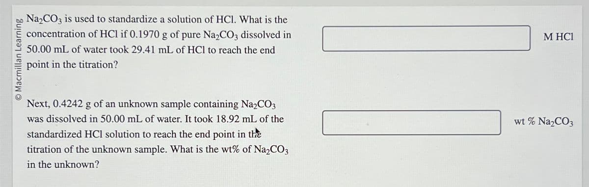 Macmillan Learning
Na₂CO3 is used to standardize a solution of HCI. What is the
concentration of HCl if 0.1970 g of pure Na₂CO3 dissolved in
50.00 mL of water took 29.41 mL of HCl to reach the end
point in the titration?
Next, 0.4242 g of an unknown sample containing Na₂CO3
was dissolved in 50.00 mL of water. It took 18.92 mL of the
standardized HCl solution to reach the end point in the
titration of the unknown sample. What is the wt% of Na₂CO3
in the unknown?
M HC1
wt % Na₂CO3