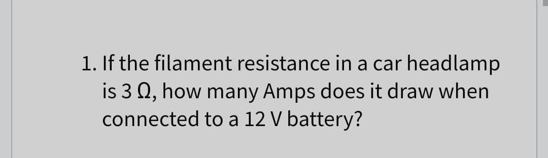1. If the filament resistance in a car headlamp
is 3 0, how many Amps does it draw when
connected to a 12 V battery?