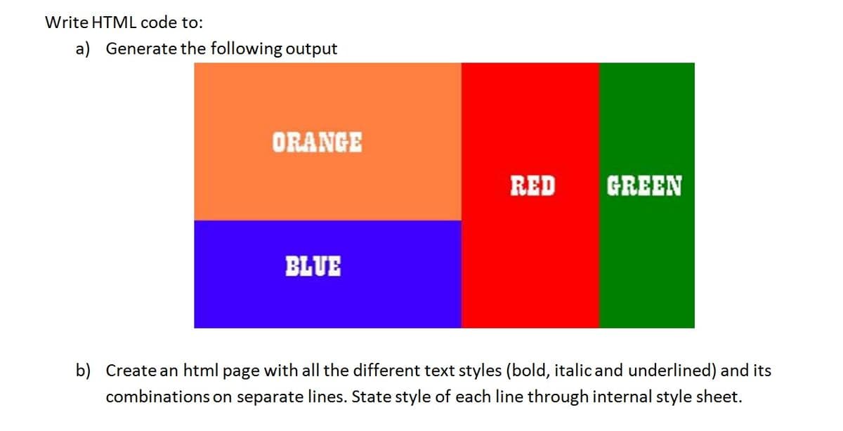 Write HTML code to:
a) Generate the following output
ORANGE
BLUE
RED
GREEN
b) Create an html page with all the different text styles (bold, italic and underlined) and its
combinations on separate lines. State style of each line through internal style sheet.