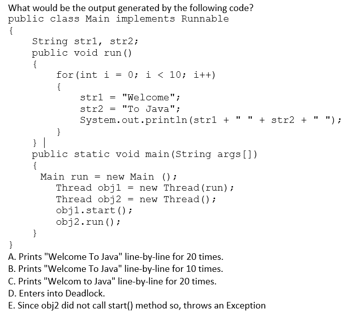 What would be the output generated by the following code?
public class Main implements Runnable
{
String strl, str2;
public void run ()
{
for (int i = 0; i <10; i++)
{
}
}
strl
str2
"Welcome";
"To Java";
System.out.println (strl + " " + str2 +
=
=
} |
public static void main(String args[])
{
Main run = new Main ();
Thread obj1 = new Thread (run);
Thread obj2 new Thread();
objl.start();
obj2.run();
=
}
A. Prints "Welcome To Java" line-by-line for 20 times.
B. Prints "Welcome To Java" line-by-line for 10 times.
C. Prints "Welcom to Java" line-by-line for 20 times.
D. Enters into Deadlock.
E. Since obj2 did not call start() method so, throws an Exception
"1
");