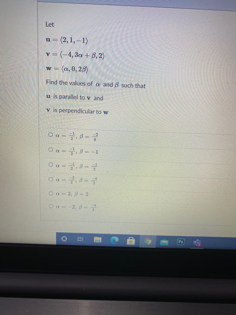 Let
= (2, 1, –1)
v = (-4, 3a + ß, 2)
w = (a,0, 2B)
W =
Find the values of a and B such that
u is parallel to v and
v is perpendicular to w
O a = 7, ß =
9
O a =
=D
O a =, B =
O a = ,B =
O a = 2, B= 2
O a = -2, B =
