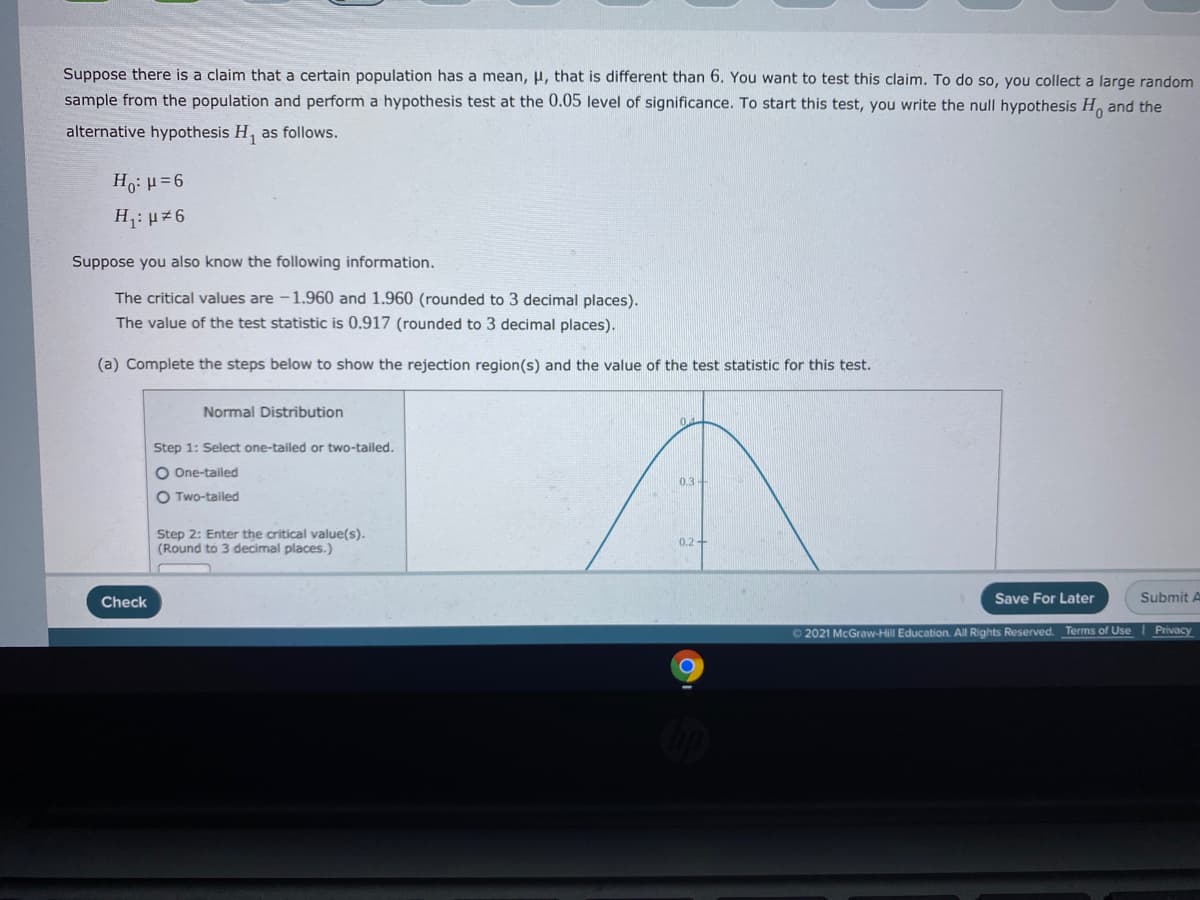 Suppose there is a claim that a certain population has a mean, H, that is different than 6. You want to test this claim. To do so, you collect a large random
sample from the population and perform a hypothesis test at the 0.05 level of significance. To start this test, you write the null hypothesis H, and the
alternative hypothesis H, as follows.
Ho: H=6
H: µ 6
Suppose you also know the following information.
The critical values are -1.960 and 1.960 (rounded to 3 decimal places).
The value of the test statistic is 0.917 (rounded to 3 decimal places).
(a) Complete the steps below to show the rejection region(s) and the value of the test statistic for this test.
Normal Distribution
Step 1: Select one-tailed or two-tailed.
O One-tailed
0.3-
O Two-tailed
Step 2: Enter the critical value(s).
(Round to 3 decimal places.)
0.2+
Check
Save For Later
Submit A
O 2021 McGraw-Hill Education. All Rights Reserved. Terms of Use I Privacy
