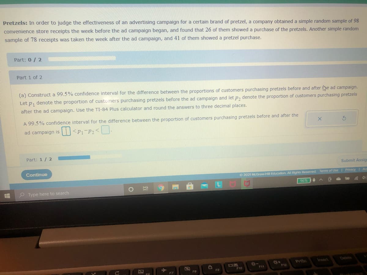 Pretzels: In order to judge the effectiveness of an advertising campaign for a certain brand of pretzel, a company obtained a simple random sample of 98
convenience store receipts the week before the ad campaign began, and found that 26 of them showed a purchase of the pretzels. Another simple random
sample of 78 receipts was taken the week after the ad campaign, and 41 of them showed a pretzel purchase.
Part: 0/ 2
Part 1 of 2
(a) Construct a 99.5% confidence interval for the difference between the proportions of customers purchasing pretzels before and after (se ad campaign.
Let p, denote the proportion of customers purchasing pretzels before the ad campaign and let p, denote the proportion of customers purchasing pretzels
after the ad campaign. Use the TI-84 Plus calculator and round the answers to three decimal places.
A 99.5% confidence interval for the difference between the proportion of customers purchasing pretzels before and after the
ad campaign is
Part: 1/ 2
Submit Assig
Continue
O 2021 McGraw-Hill Education. All Rights Reserved. Terms of Use Privacy Ac
96%
P Type here to search
PriSc
Insert
Delee
F11
F12
F10
F8
F9
F7
