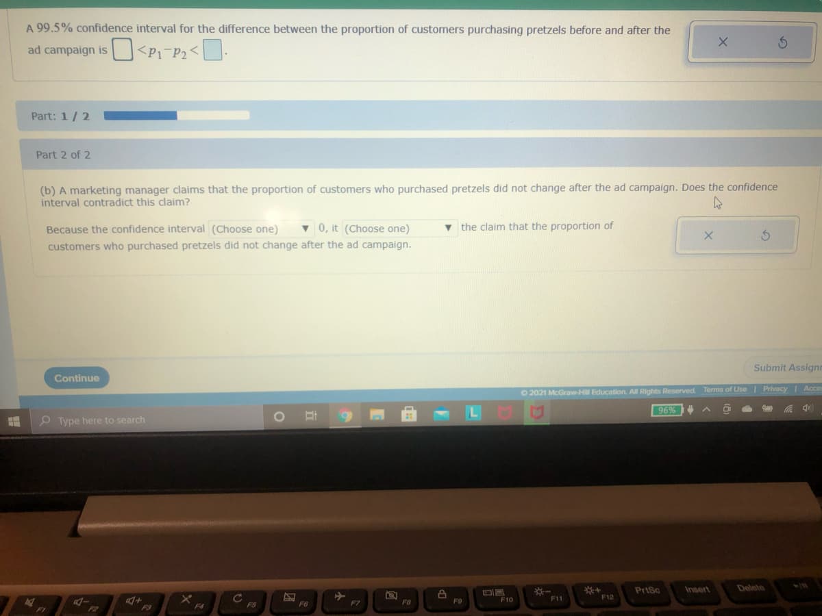 A 99.5% confidence interval for the difference between the proportion of customers purchasing pretzels before and after the
ad campaign is <P1 P2<.
Part: 1/2
Part 2 of 2
(b) A marketing manager claims that the proportion of customers who purchased pretzels did not change after the ad campaign. Does the confidence
interval contradict this claim?
v 0, it (Choose one)
the claim that the proportion of
Because the confidence interval (Choose one)
customers who purchased pretzels did not change after the ad campaign.
Submit Assignr
Continue
O 2021 McGraw-Hill Education. All Rights Reserved Terms of Use| PrivacyI Acce
96%
O Type here to search
PriSc
Insert
Delete
C
F5
F11
F12
F8
F9
F10
F6
F7
F1
F2
F3
F4
