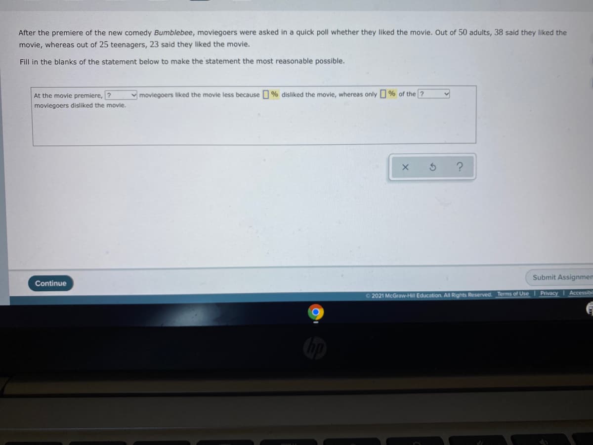 After the premiere of the new comedy Bumblebee, moviegoers were asked in a quick poll whether they liked the movie. Out of 50 adults, 38 said they liked the
movie, whereas out of 25 teenagers, 23 said they liked the movie.
Fill in the blanks of the statement below to make the statement the most reasonable possible.
At the movie premiere, ?
v moviegoers liked the movie less because O % disliked the movie, whereas only % of the ?
moviegoers disliked the movie.
Submit Assignmen
Continue
O 2021 McGraw-Hill Education. All Rights Reserved. Terms of Use Privacy I Accessibi
