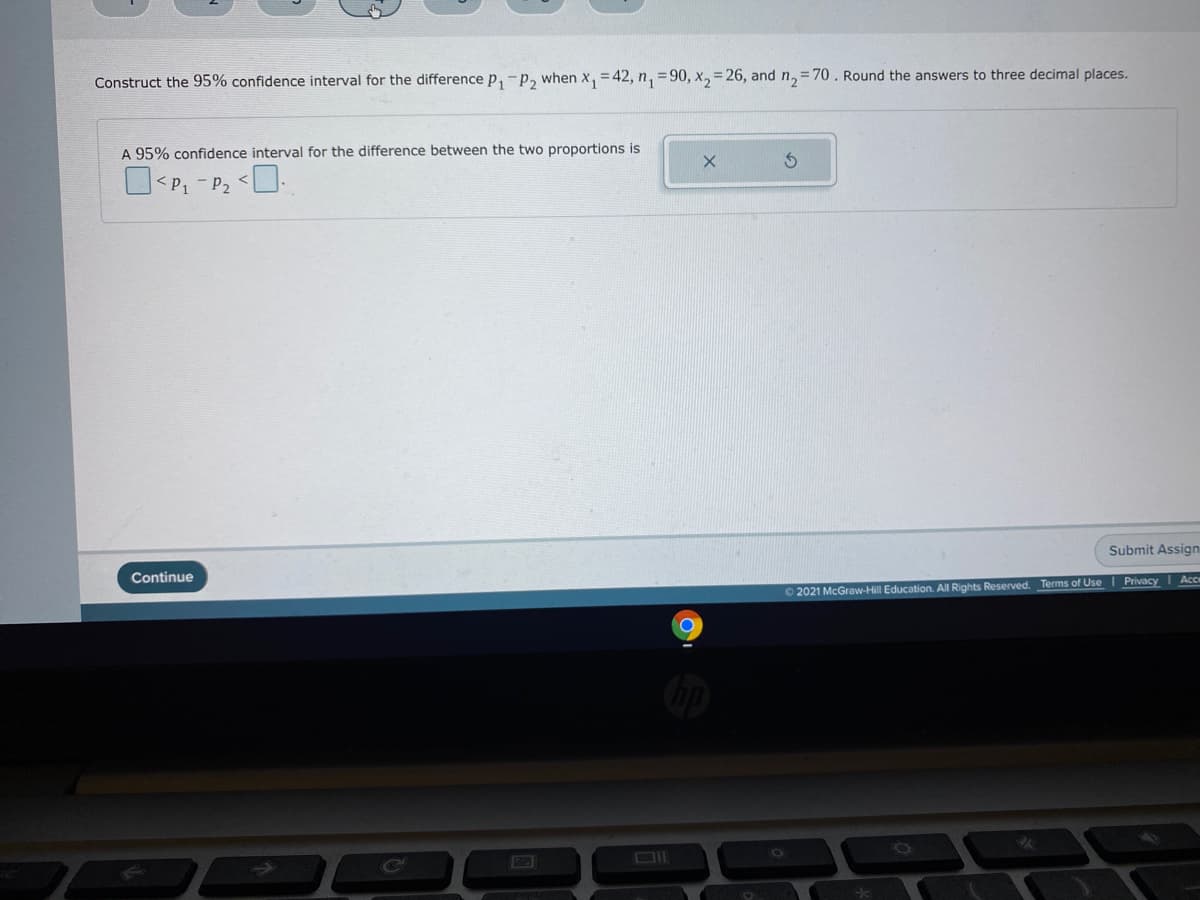 Construct the 95% confidence interval for the difference p, -p, when x, =42, n, = 90, x, = 26, and n, = 70. Round the answers to three decimal places.
A 95% confidence interval for the difference between the two proportions is
O<P, - P2 <L.
Continue
Submit Assign
O 2021 McGraw-Hill Education. All Rights Reserved. Terms of Use
| Privacy
