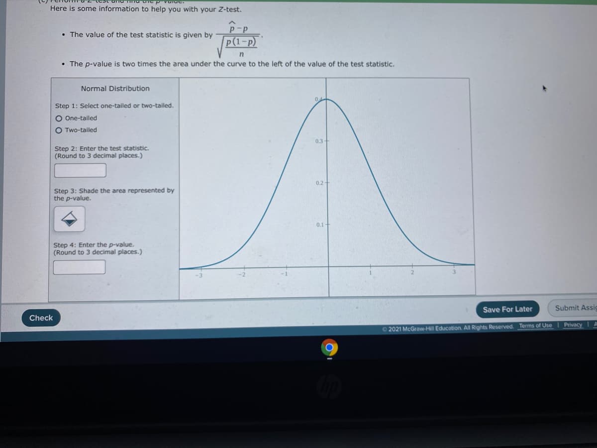 Here is some information to help you with your Z-test.
p-p
• The value of the test statistic is given by
p (1-р)
• The p-value is two times the area under the curve to the left of the value of the test statistic.
Normal Distribution
0.4
Step 1: Select one-tailed or two-tailed.
O One-tailed
O Two-tailed
0.3
Step 2: Enter the test statistic.
(Round to 3 decimal places.)
0.2-
Step 3: Shade the area represented by
the p-value.
0,1
Step 4: Enter the p-value.
(Round to 3 decimal places.)
Save For Later
Submit Assic
Check
PrivacyI A
2021 McGraw-Hill Education. All Rights Reserved. Terms of Use
