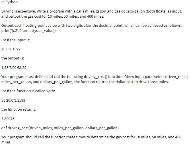 In Python
Driving is expensive. Write a program with a car's miles/gallon and gas dollars/gallon (both floats) as input,
and output the gas cost for 10 miles, 50 miles, and 400 miles.
Output each floating-point value with two digits after the decimal point, which can be achieved as follows:
print("!:2f}:format(your_value))
Ex: If the input is:
20.0 3.1599
the output is:
1.58 7.90 63.20
Your program must define and call the following driving_cost() function. Given input parameters driven_miles,
miles_per_gallon, and dollars_per_gallon, the function returns the dollar cost to drive those miles.
Ex: If the function is called with:
50 20.0 3.1599
the function returns:
7.89975
def driving_cost(driven_miles, miles_per_gallon, dollars_per_gallon)
Your program should call the function three times to determine the gas cost for 10 miles, 50 miles, and 400
miles.
