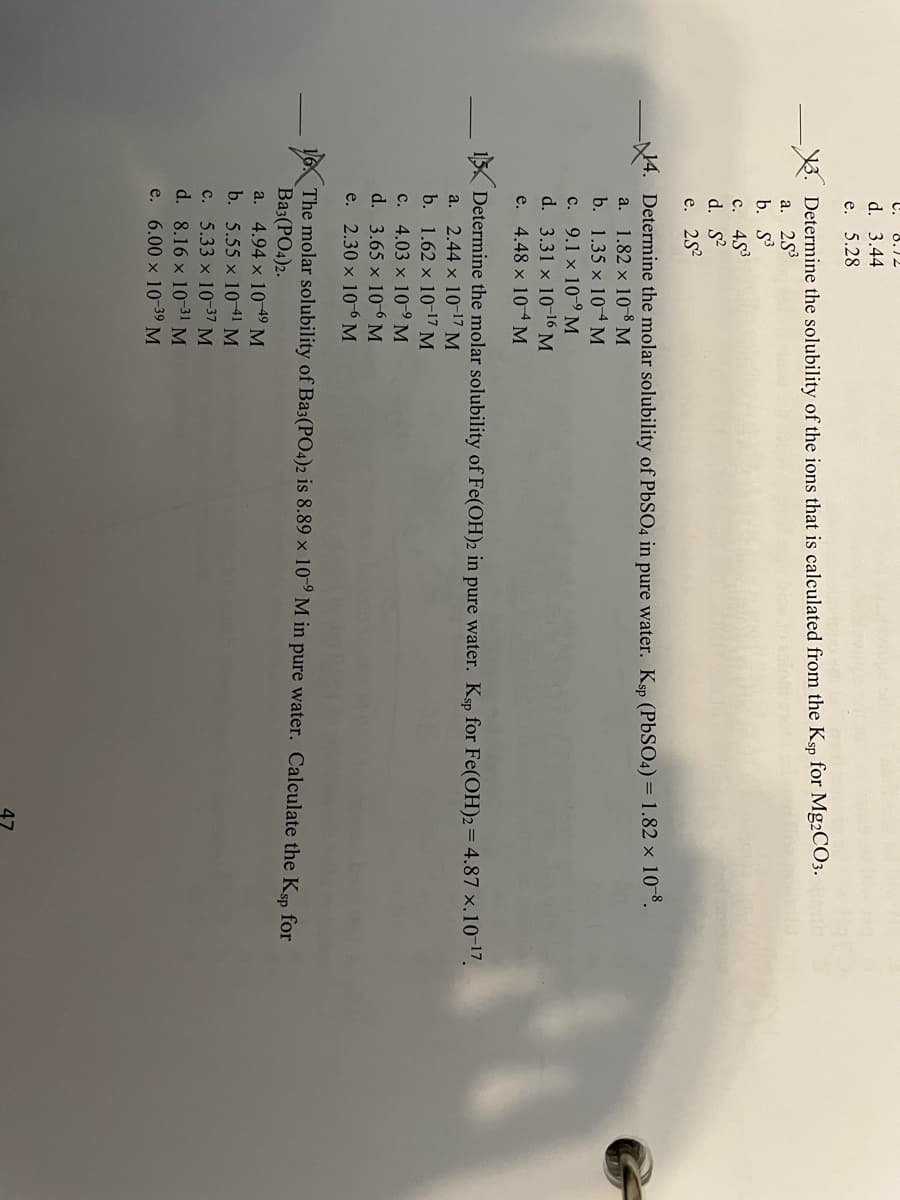 47
C.
8.12
d. 3.44
е. 5.28
3. Determine the solubility of the ions that is calculated from the Ksp for Mg2CO3.
а. 253
b. S3
c. 453
d. S
e. 25?
14. Determine the molar solubility of PBSO4 in pure water. Ksp (PBSO4) = 1.82 × 10¯°.
a. 1.82 x 108 M
b. 1.35 x 10M
c. 9.1 x 10-9 M
d. 3.31 x 1016 M
e. 4.48 x 104 M
15 Determine the molar solubility of Fe(OH)2 in pure water. Ksp for Fe(OH)2=4.87 x.10-17.
a. 2.44 x 10-17 M
b. 1.62 x 1017 M
c. 4.03 x 10-9 M
d. 3.65 x 10-6 M
e. 2.30 x 10-6 M
16 The molar solubility of Ba3(PO4)2 is 8.89 x 10° M in pure water. Calculate the Ksp for
Ba3(PO4)2.
a. 4.94 x 10 49 М
b. 5.55 x 1041 M
c. 5.33 x 10-37 M
d. 8.16 x 1031 M
e. 6.00 x 10 39 M
