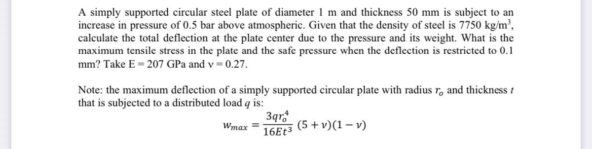 A simply supported circular steel plate of diameter 1 m and thickness 50 mm is subject to an
increase in pressure of 0.5 bar above atmospheric. Given that the density of steel is 7750 kg/m³,
calculate the total deflection at the plate center due to the pressure and its weight. What is the
maximum tensile stress in the plate and the safe pressure when the deflection is restricted to 0.1
mm? Take E = 207 GPa and v = 0.27.
Note: the maximum deflection of a simply supported circular plate with radius r, and thickness t
that is subjected to a distributed load q is:
3qr.
Wmax =
(5 + v)(1 – v)
16ET3
